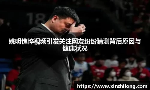 姚明憔悴视频引发关注网友纷纷猜测背后原因与健康状况