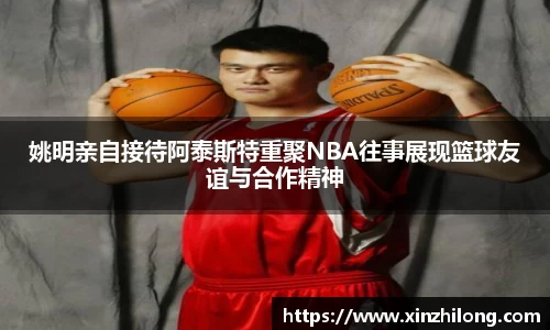姚明亲自接待阿泰斯特重聚NBA往事展现篮球友谊与合作精神